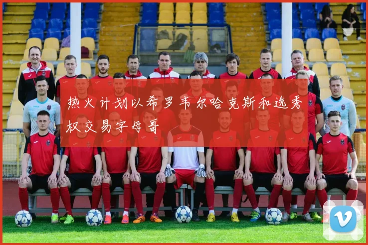 热火计划以希罗韦尔哈克斯和选秀权交易字母哥