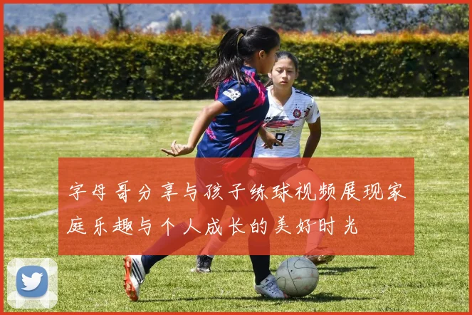 字母哥分享与孩子练球视频展现家庭乐趣与个人成长的美好时光