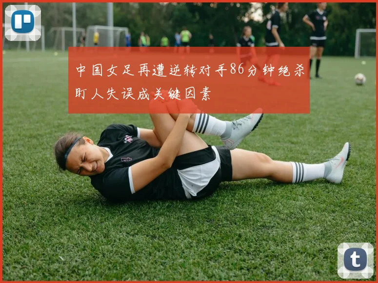 中国女足再遭逆转对手86分钟绝杀盯人失误成关键因素