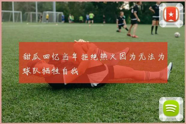 甜瓜回忆当年拒绝热火因为无法为球队牺牲自我