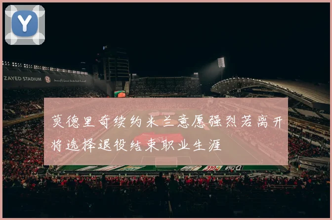 莫德里奇续约米兰意愿强烈若离开将选择退役结束职业生涯