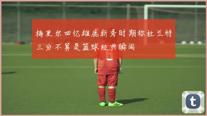 梅里尔回忆雄鹿新秀时期称杜兰特三分不算是篮球经典瞬间