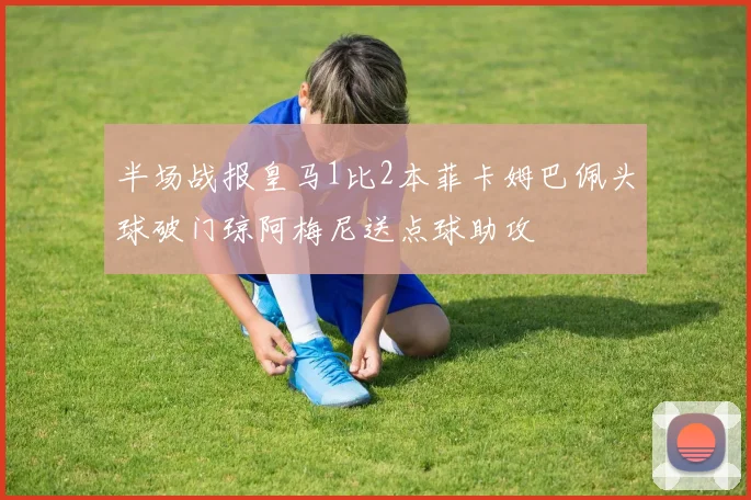半场战报皇马1比2本菲卡姆巴佩头球破门琼阿梅尼送点球助攻