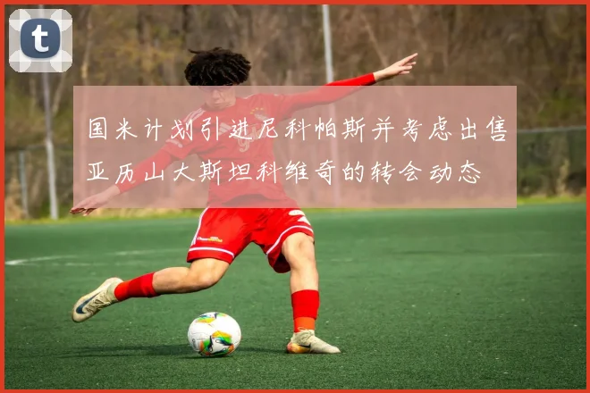国米计划引进尼科帕斯并考虑出售亚历山大斯坦科维奇的转会动态