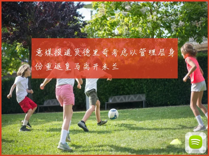 意媒报道莫德里奇考虑以管理层身份重返皇马离开米兰