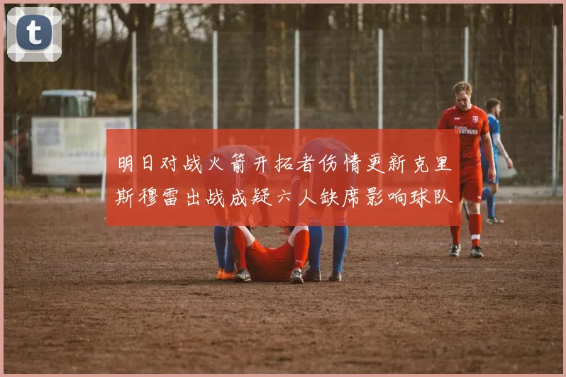 明日对战火箭开拓者伤情更新克里斯穆雷出战成疑六人缺席影响球队实力
