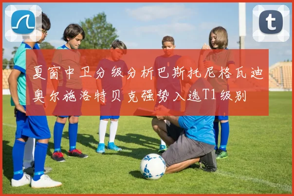夏窗中卫分级分析巴斯托尼格瓦迪奥尔施洛特贝克强势入选T1级别