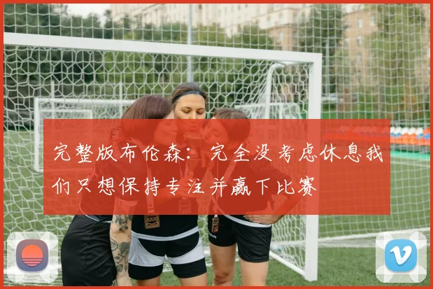 完整版布伦森：完全没考虑休息我们只想保持专注并赢下比赛